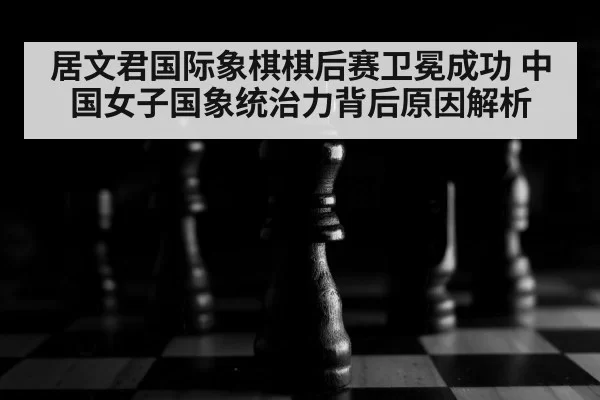 居文君国际象棋棋后赛卫冕成功 中国女子国象统治力背后原因解析