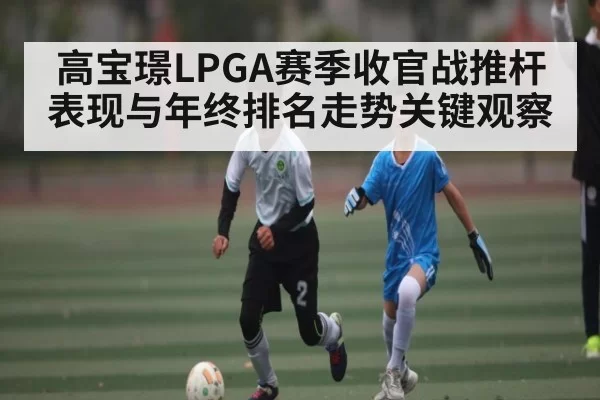 高宝璟LPGA赛季收官战推杆表现与年终排名走势关键观察
